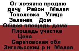 От хозяина продаю дачу › Район ­ Малая Тополевка › Улица ­ Зеленая › Дом ­ 110 › Общая площадь дома ­ 52 › Площадь участка ­ 4 › Цена ­ 1 000 000 - Саратовская обл., Энгельсский р-н, Малая Тополевка п. Недвижимость » Дома, коттеджи, дачи продажа   . Саратовская обл.